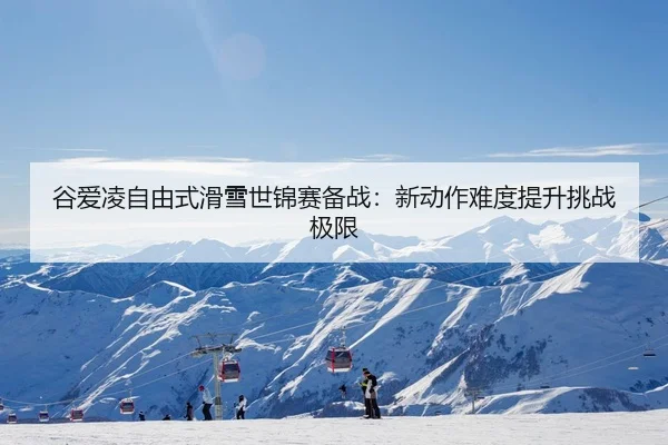 谷爱凌自由式滑雪世锦赛备战：新动作难度提升挑战极限